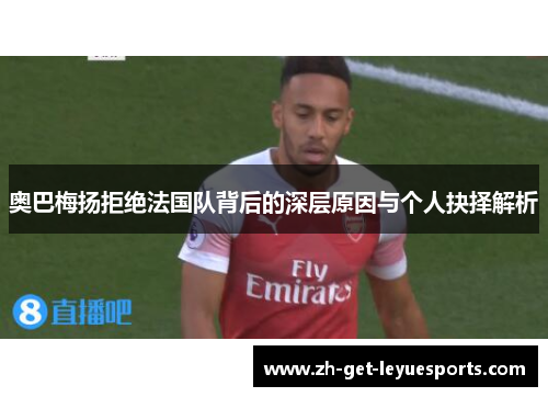 奥巴梅扬拒绝法国队背后的深层原因与个人抉择解析