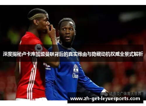 深度揭秘卢卡库加盟曼联背后的真实缘由与隐藏动机权威全景式解析 深度揭秘卢卡库加盟曼联背后的真实缘由与隐藏动机权威全景式解析