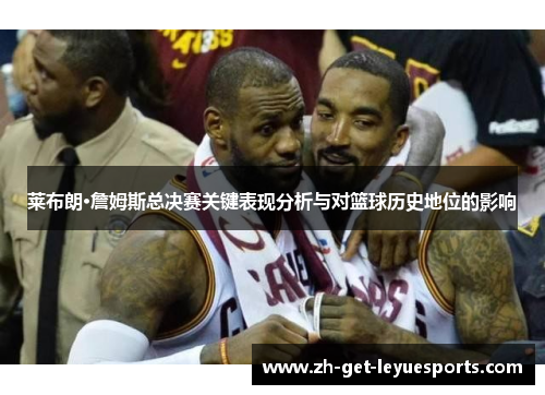莱布朗·詹姆斯总决赛关键表现分析与对篮球历史地位的影响 莱布朗·詹姆斯总决赛关键表现分析与对篮球历史地位的影响