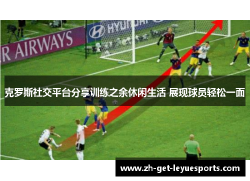 克罗斯社交平台分享训练之余休闲生活 展现球员轻松一面 克罗斯社交平台分享训练之余休闲生活 展现球员轻松一面