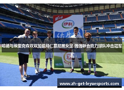 哈德与埃里克森双双加盟拜仁慕尼黑女足 强强联合助力球队冲击冠军 哈德与埃里克森双双加盟拜仁慕尼黑女足 强强联合助力球队冲击冠军
