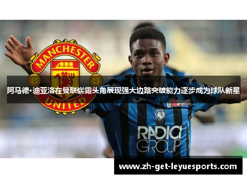 阿马德·迪亚洛在曼联崭露头角展现强大边路突破能力逐步成为球队新星