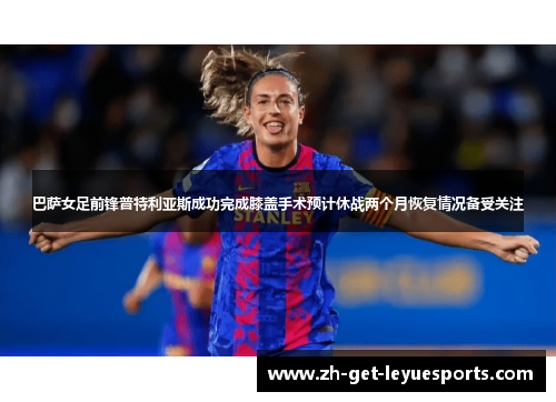 巴萨女足前锋普特利亚斯成功完成膝盖手术预计休战两个月恢复情况备受关注