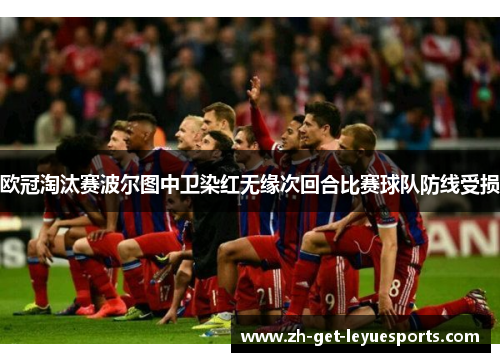 欧冠淘汰赛波尔图中卫染红无缘次回合比赛球队防线受损 欧冠淘汰赛波尔图中卫染红无缘次回合比赛球队防线受损