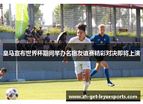 皇马宣布世界杯期间举办名宿友谊赛精彩对决即将上演